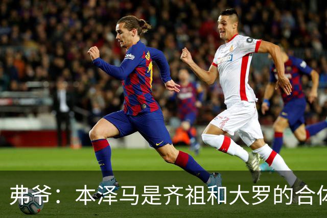 弗爷：本泽马是齐祖和大罗的合体 终获得应有的认可