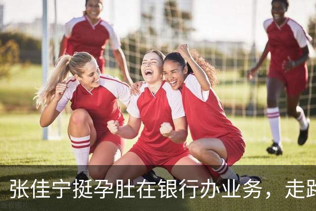 张佳宁挺孕肚在银行办业务，走路很慢孕味十足，孩子爹孕期未现身