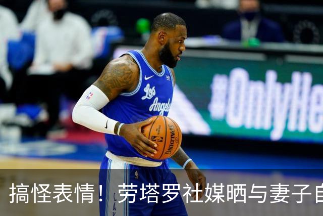 搞怪表情！劳塔罗社媒晒与妻子自拍照，并表白：我爱你
