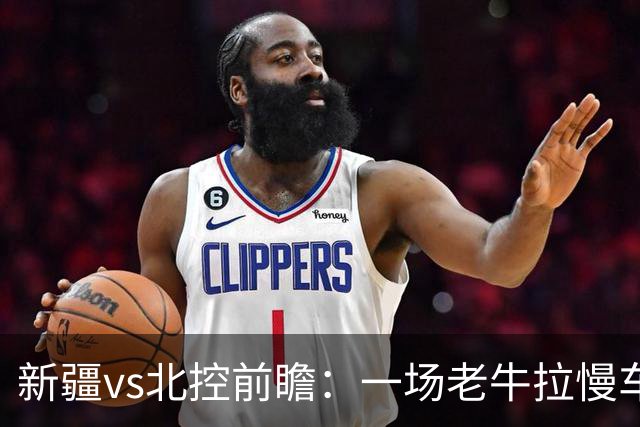 新疆vs北控前瞻：一场老牛拉慢车的较量，北控重锤内线成制胜法宝