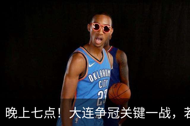 晚上七点！大连争冠关键一战，若本轮不能取胜，将送成都直接夺冠