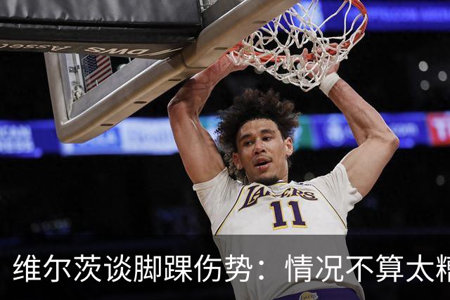 维尔茨谈脚踝伤势：情况不算太糟糕 不会在意外界对我的批评
