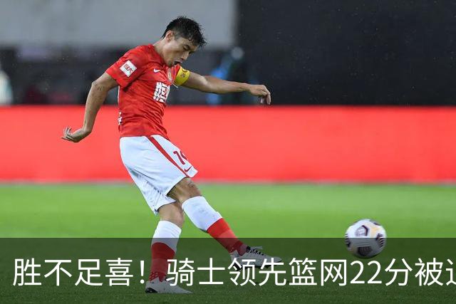 胜不足喜！骑士领先篮网22分被追到2分 揭幕战领先76人29分被逆转