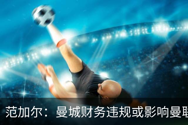 范加尔：曼城财务违规或影响曼联当年争四，可能是我下课的决定性因素