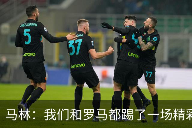 马林：我们和罗马都踢了一场精彩的比赛，继续这么踢就能赢得胜利