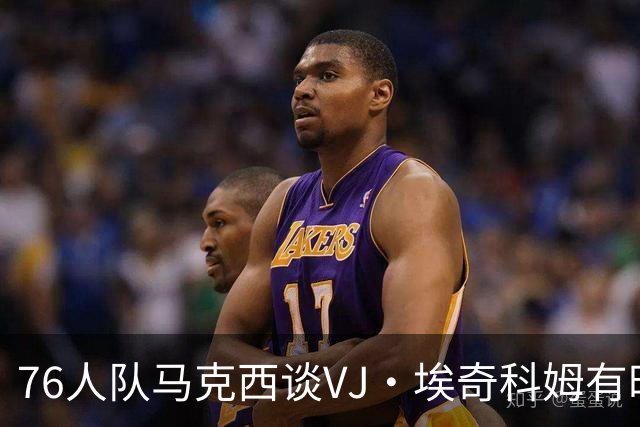 76人队马克西谈VJ·埃奇科姆有时让他恼火的事情：我会对他生气